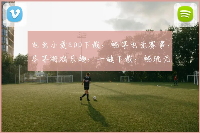 电竞小爱app下载，畅享电竞赛事，尽享游戏乐趣，一键下载，畅玩无忧，体验非凡