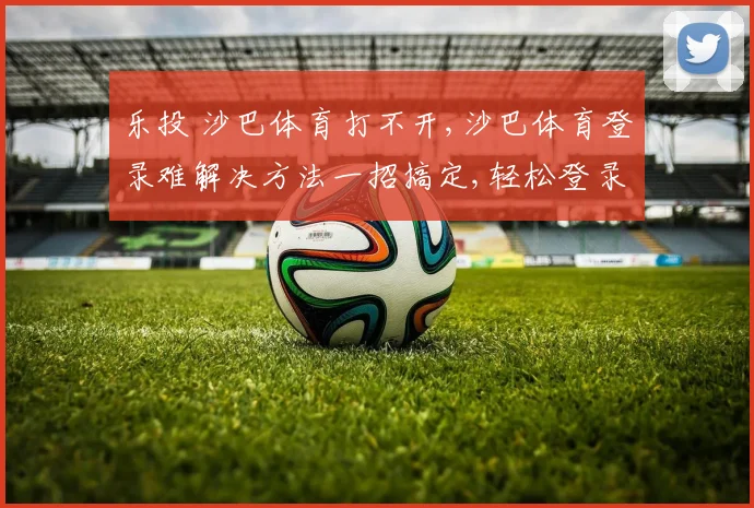 乐投 沙巴体育打不开,沙巴体育登录难解决方法一招搞定,轻松登录