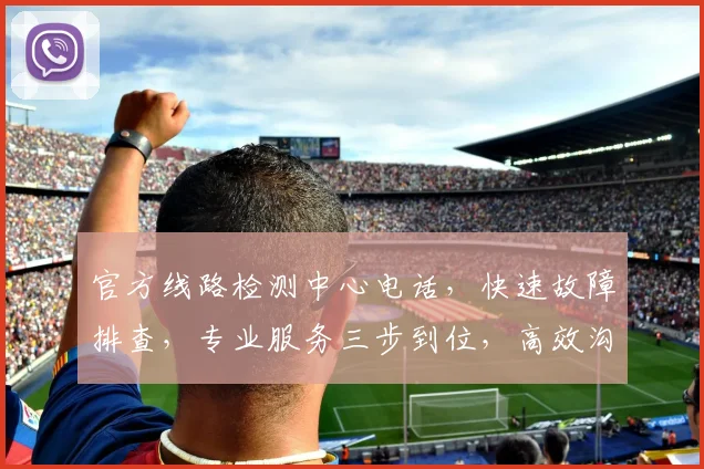 官方线路检测中心电话，快速故障排查，专业服务三步到位，高效沟通，一键直达