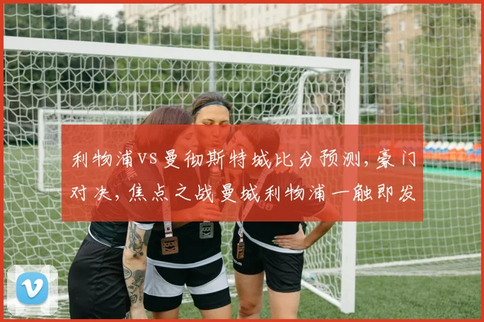 利物浦vs曼彻斯特城比分预测,豪门对决,焦点之战曼城利物浦一触即发,谁将笑到最后