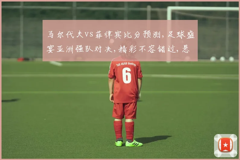 马尔代夫vs菲律宾比分预测,足球盛宴亚洲强队对决,精彩不容错过,悬念重重